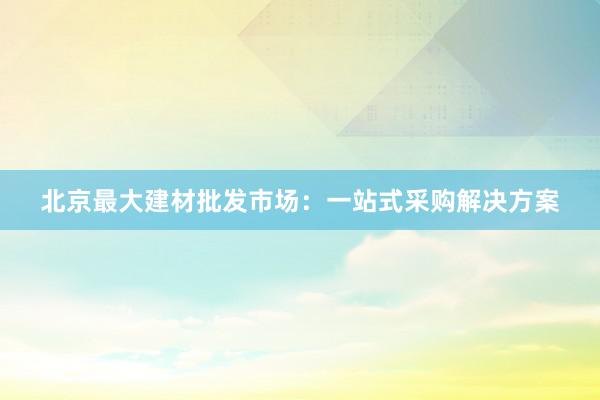 北京最大建材批发市场：一站式采购解决方案